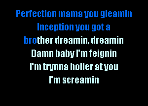 Perfection mama you gleamin
Inception you gota
brother dreamin. tlreamin
Damn hallul'mfeignin
I'm trunna holler atvou
I'm screamin

g
