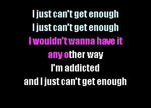 I iustcan'tgetenough
l iust can'tgetenough
lwouldn'twanna have it

any otherwau
I'm addicted
aml liust can't get enough