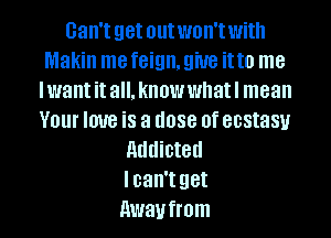 08.! get out won't With
Makin me feign. 9W8 it to me
lwant it all. know whatl mean
V01 love iS a (1088 0f ecstasy
addicted
lcan't get
Awaufmm