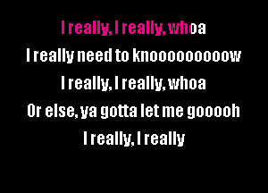 I reallw really. whoa
I really need to knooooooooow
I really. I really. whoa

0r elsema gotta let me gooooh
IrealluJ really