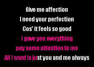 6W8 me affection
lneed UOUI' perfection
008' itfeels SO 900d
Igaue U01! everything
pay some attention to me
A Iwant is just you and me always