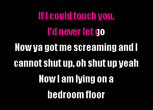 lfl could touch you,
I'll never letgo
Howua got me screaming and I

cannot shut up. oh shut up yeah
Howl am lying on a
hetlroomfloor