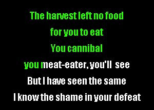 The hanrest IBft no food
f0l' you to eat
V01! cannibal
U01! meat-eater,uou'll 888
Butl have seen the same
I know the shame ill U01 defeat