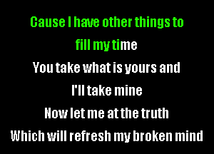 cause I have other things to
fill mytime
V01! take what is yours and
I'lltake mine
How let me at the truth
Which Will IGfIGSh my broken mind