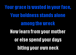 V01 grace is wasted ill your face,
V01 DOIIIIIGSS stands alone
among the WIGDK
HOW learn from your mother
Ol' 8'88 spend your days
biting your OWN neck