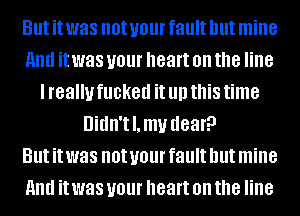 But it was not your fault but mine
HIM it was your heart on the line
I really fucked it llll this time
Uidn'tl.mv dear?

But it was not your fault but mine
HIM it was your heart on the line