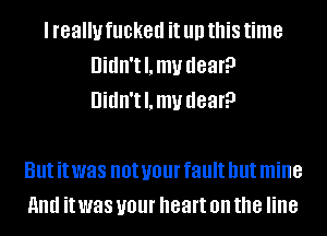 I really fucked it llll this time
Didn'thu dear?
Didn'thu dear?

But it was not your fault but mine
and it was your heart on the line