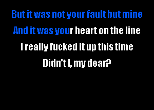 But it was not your fault but mine
HIM it was your heart on the line
I really fucked it llll this time
Uidn'tl.mv dear?