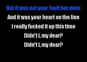 But it was not your fault but mine
and it was your heart on the line
I really fucked it llll this time
Uidn'tl.mv dear?
Uidn'tl.mv dear?