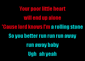 V01 I100! little heart
Will end llll alone
'Gause lord knows I'm a rolling stone
50 you better run run run away
run away baby
Ugh ah yeah