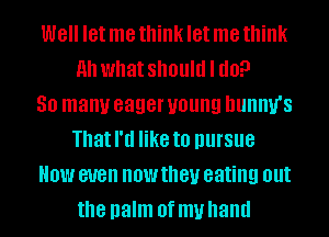 Well let me think let me think
Ah what should I do?

30 many eager young DUIIIW'S
Thatl'd like to pursue
HOW BUB now they eating out
the palm Of my hand