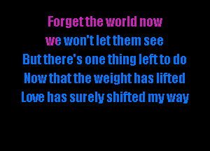 Forgetthe world now

we won'tletthem 888
But thGl'G'S one thing IGft to do
How that the weight has lifted
love has surely shifted my way