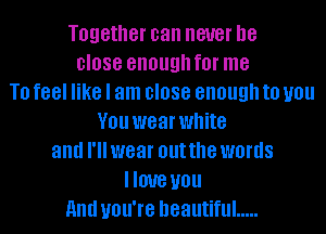 Together can never be
close enough f0l' me
T0 feel like I am close enough to you
V01! wear white
and I'll wear out the words
DUB U01!
and you're beautiful .....