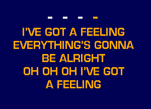 I'VE GOT A FEELING
EVERYTHING'S GONNA
BE ALRIGHT
0H 0H 0H I'VE GOT
A FEELING