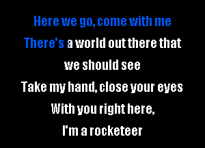 Here we go.come with me
There's a world out there that
we should see

Take muhand.closeuour eyes
With you righthere.
I'm a rocketeer