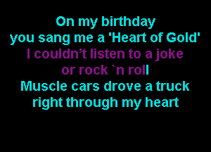 On my birthday
you sang me a 'Heart of Gold'
I couldm listen to ajoke
or rock n roll
Muscle cars drove a truck
right through my heart