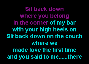 Sit back down
where you belong

In the corner of my bar

with your high heels on
Sit back down on the couch

where we

made love the first time

and you said to me ...... there