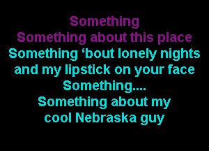 Something
Something about this place
Something b0ut lonely nights
and my lipstick on your face
Something...
Something about my
cool Nebraska guy