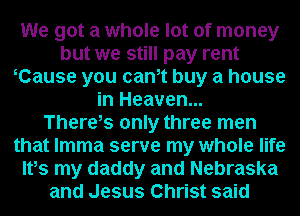 We got a whole lot of money
but we still pay rent
yCause you cam buy a house
in Heaven...

There,s only three men
that lmma serve my whole life
Ifs my daddy and Nebraska
and Jesus Christ said