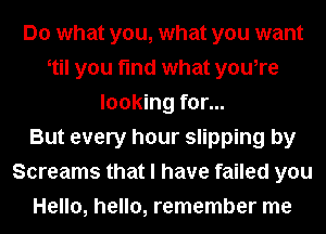 Do what you, what you want
otil you find what you,re
looking for...

But every hour slipping by
Screams that I have failed you
Hello, hello, remember me