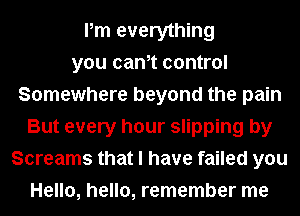 Pm everything
you cam control
Somewhere beyond the pain
But every hour slipping by
Screams that I have failed you
Hello, hello, remember me