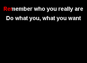 Remember who you really are

Do what you, what you want