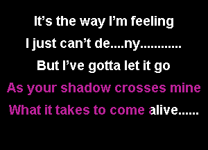 Ifs the way Pm feeling
ljust cam de....ny ............
But We gotta let it go
As your shadow crosses mine
What it takes to come alive ......