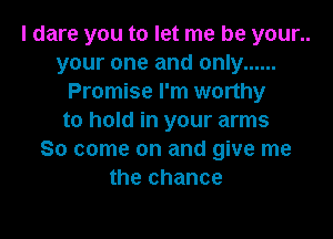 I dare you to let me be your..
your one and only ......
Promise I'm worthy

to hold in your arms
So come on and give me
the chance