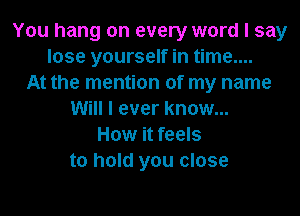 You hang on every word I say
lose yourself in time....
At the mention of my name
Will I ever know...
How it feels
to hold you close