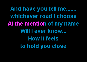 And have you tell me .......
whichever road I choose
At the mention of my name

Will I ever know...
How it feels
to hold you close