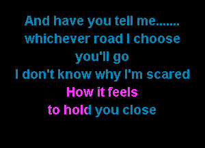 And have you tell me .......
whichever road I choose
you'll go

I don't know why I'm scared
How it feels
to hold you close