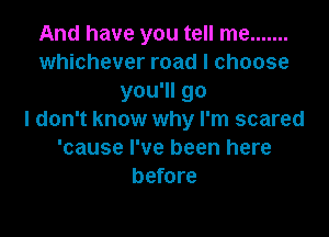 And have you tell me .......
whichever road I choose
you'll go

I don't know why I'm scared
'cause I've been here
before