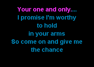 Your one and only....
I promise I'm worthy
to hold

in your arms
So come on and give me
the chance