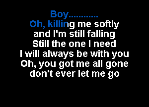 Boy ............

Oh, killing me softly
and I'm still falling
Still the one I need

I will always be with you
Oh, you got me all gone
don't ever let me go

g