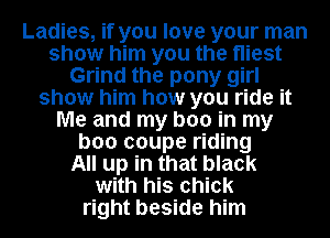 Ladies, if you love your man
show him you the Hiest
Grind the pony girl
show him how you ride it
Me and my boo in my
boo coupe riding
All up in that black
with his chick
right beside him