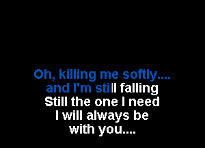 Oh, killing me softly....
and I'm still falling
Still the one I need

I will always be
with you....