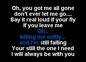 Oh, you got me all gone
don't ever let me 90....
Say it real loud if your fly
If you leave me
Oh..
killing me softly...
and I'm still falling
Your still the one I need
I will always be with you