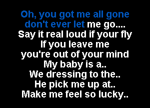 Oh, you got me all gone
don't ever let me 90....
Say it real loud if your fly
If you leave me
you're out of your mind
My baby is a..

We dressing to the..
He pick me up at..
Make me feel so lucky..