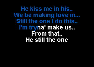 He Kiss me in his..
We be making love in...
Still the one I do this..

I'm tryna' make us..

From that..
He still the one