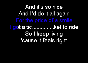 And it's so nice
And I'd do it all again
For the price of a smile
I got a tic ............... ket to ride

80 I keep living
'cause it feels right