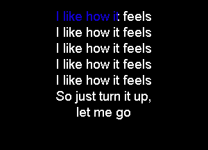 I like how it feels
I like how it feels
I like how it feels
I like how it feels

I like how it feels
So just turn it up,
let me go