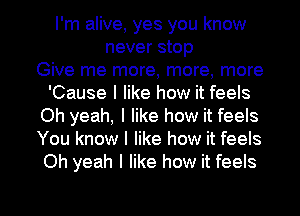 I'm alive, yes you know
never stop
Give me more, more, more
'Cause I like how it feels
Oh yeah, I like how it feels
You know I like how it feels
Oh yeah I like how it feels