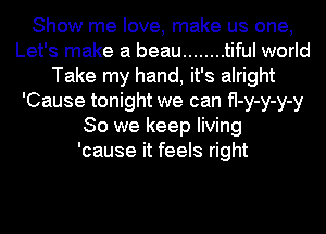 Show me love, make us one,
Let's make a beau ........ tiful world
Take my hand, it's alright
'Cause tonight we can fI-y-y-y-y
So we keep living
'cause it feels right