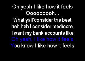 Oh yeah I like how it feels
Ooooooooh...

What yall'consider the best

heh heh I consider mediocre,

lwant my bank accounts like
Oh yeah, I like how it feels

You know I like how it feels