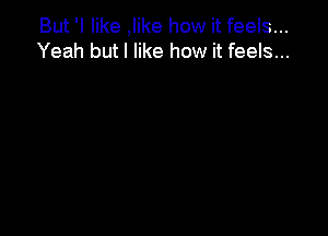 But 'I like ,Iike how it feels...
Yeah but I like how it feels...