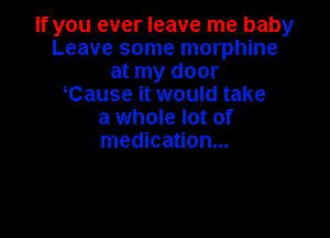 If you ever leave me baby
Leave some morphine
at my door
Cause it would take
a whole lot of

medication...