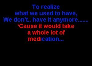 To realize
what we used to have,
We dent. have it anymore .......
Cause it would take
a whole lot of

medication...