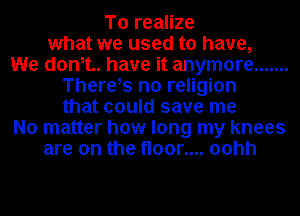 To realize
what we used to have,
We dam have it anymore .......
There,s no religion
that could save me
No matter how long my knees
are on the floor.... oohh