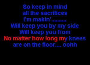 So keep in mind
all the sacrifices
Pm makin, ..........
Will keep you by my side
Will keep you from
No matter how long my knees
are on the floor.... oohh