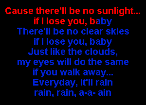 Cause there, be no sunlight...
ifl lose you, baby
There'll be no clear skies
ifl lose you, baby
Just like the clouds,
my eyes will do the same
if you walk away...
Everyday, it'll rain
rain, rain, a-a- ain